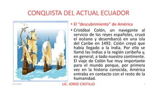 CONQUISTA DEL ACTUAL ECUADOR
• El “descubrimiento” de América
• Cristóbal Colón, un navegante al
servicio de los reyes españoles, cruzó
el océano y desembarcó en una isla
del Caribe en 1492. Colón creyó que
había llegado a la India. Por ello se
llamó las Indias a la región caribeña y,
en general, a todo nuestro continente.
El viaje de Colón fue muy importante
para el mundo porque, por primera
vez en la historia conocida, América
entraba en contacto con el resto de la
humanidad.
15/12/2020 LIC. JORGE CASTILLO 1
 