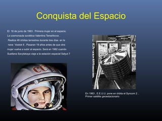 Conquista del Espacio
El 16 de junio de 1963 . Primera mujer en el espacio.
La cosmonauta soviética Valentina Tereshkova .
Realiza 48 órbitas terrestres durante tres días en la
nave Vostok 6 . Pasaran 19 años antes de que otra
mujer vuelva a subir al espacio. Será en 1982 cuando
Suetlana Savytskaya viaje a la estación espacial Salyut 7
En 1963 , E.E.U.U. pone en órbita el Syncom 2 .
Primer satélite geoestacionario
 