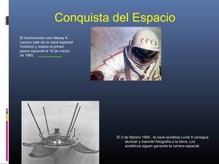 Conquista del Espacio
El cosmonauta ruso Alexey A.
Leonov sale de su nave espacial
Voskhod y realiza el primer
paseo espacial el 18 de marzo
de 1965.
El 3 de febrero 1965 , la nave soviética Lunik 9 consigue
alunizar y trasmitir fotografía a la tierra. Los
soviéticos siguen ganando la carrera espacial.
 