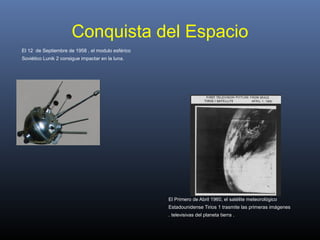 Conquista del Espacio
El 12 de Septiembre de 1958 , el modulo esférico
Soviético Lunik 2 consigue impactar en la luna.
El Primero de Abril 1960, el satélite meteorológico
Estadounidense Tirios 1 trasmite las primeras imágenes
. televisivas del planeta tierra .
 