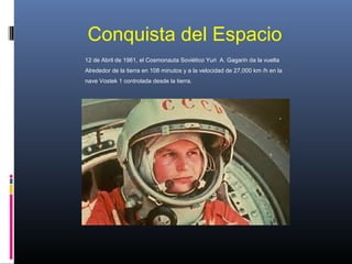 Conquista del Espacio
12 de Abril de 1961, el Cosmonauta Soviético Yuri A. Gagarin da la vuelta
Alrededor de la tierra en 108 minutos y a la velocidad de 27,000 km /h en la
nave Vostek 1 controlada desde la tierra.
 