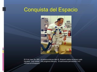 El 5 de mayo de 1961, el estadounidense Alan B. Shepard realiza el primer vuelo
tripulado (sub orbital ), del programa Mercury . El astronauta permaneció 14.8
minutos en el espacio
Conquista del Espacio
 