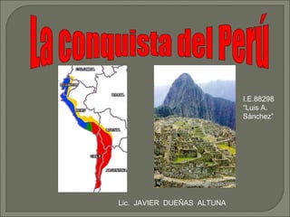 La conquista del Perú Lic.  JAVIER  DUEÑAS  ALTUNA I.E.88298 “Luis A. Sánchez” 