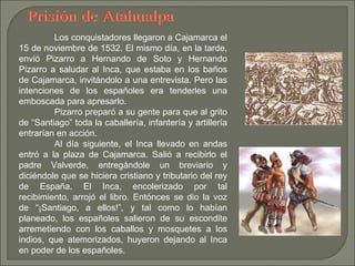 Prisión de Atahualpa Los conquistadores llegaron a Cajamarca el 15 de noviembre de 1532. El mismo día, en la tarde, envió Pizarro a Hernando de Soto y Hernando Pizarro a saludar al Inca, que estaba en los baños de Cajamarca, invitándolo a una entrevista. Pero las intenciones de los españoles era tenderles una emboscada para apresarlo. Pizarro preparó a su gente para que al grito de “Santiago” toda la caballería, infantería y artillería entrarían en acción. Al día siguiente, el Inca llevado en andas entró a la plaza de Cajamarca. Salió a recibirlo el padre Valverde, entregándole un breviario y diciéndole que se hiciera cristiano y tributario del rey de España. El Inca, encolerizado por tal recibimiento, arrojó el libro. Entónces se dio la voz de “¡Santiago, a ellos!”, y tal como lo habían planeado, los españoles salieron de su escondite arremetiendo con los caballos y mosquetes a los indios, que atemorizados, huyeron dejando al Inca en poder de los españoles. 