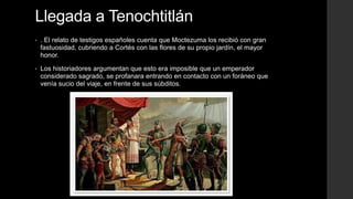 Llegada a Tenochtitlán
•

. El relato de testigos españoles cuenta que Moctezuma los recibió con gran
fastuosidad, cubriendo a Cortés con las flores de su propio jardín, el mayor
honor.

•

Los historiadores argumentan que esto era imposible que un emperador
considerado sagrado, se profanara entrando en contacto con un foráneo que
venía sucio del viaje, en frente de sus súbditos.

 