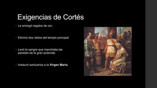 Exigencias de Cortés
•

Le entregó regalos de oro.

•

Eliminó dos ídolos del templo principal.

•

Lavó la sangre que manchaba las
paredes de la gran pirámide.

•

Instauró santuarios a la Virgen María.

 