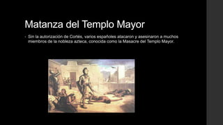 Matanza del Templo Mayor
•

Sin la autorización de Cortés, varios españoles atacaron y asesinaron a muchos
miembros de la nobleza azteca, conocida como la Masacre del Templo Mayor.

 