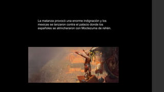 La matanza provocó una enorme indignación y los
mexicas se lanzaron contra el palacio donde los
españoles se atrincheraron con Moctezuma de rehén.

 
