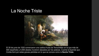 La Noche Triste

El 30 de junio de 1520 comenzaron una caótica huida de Tenochtitlán en la que más de
800 españoles y 5,000 aliados murieron atacados por los aztecas. Cuenta la leyenda que
Cortés lloró por estas graves pérdidas en lo que se conoce como la Noche Triste.

 