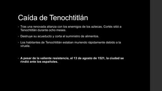 Caída de Tenochtitlán
•

Tras una renovada alianza con los enemigos de los aztecas, Cortés sitió a
Tenochtitlán durante ocho meses.

•

Destruye su acueducto y corta el suministro de alimentos.

•

Los habitantes de Tenochtitlán estaban muriendo rápidamente debido a la
viruela.

•

A pesar de la valiente resistencia, el 13 de agosto de 1521, la ciudad se
rindió ante los españoles.

 