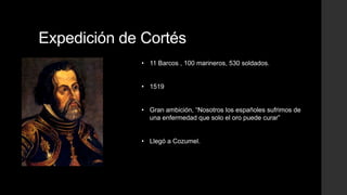 Expedición de Cortés
• 11 Barcos , 100 marineros, 530 soldados.

• 1519
• Gran ambición, “Nosotros los españoles sufrimos de
una enfermedad que solo el oro puede curar”
• Llegó a Cozumel.

 