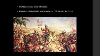 • Cortés conquista a los Totonacas.
• Fundación de la Villa Rica de la Veracruz ( 10 de Julio de 1519 )

 