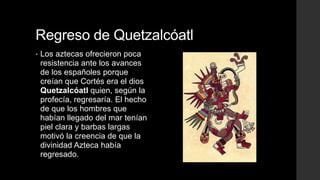 Regreso de Quetzalcóatl
•

Los aztecas ofrecieron poca
resistencia ante los avances
de los españoles porque
creían que Cortés era el dios
Quetzalcóatl quien, según la
profecía, regresaría. El hecho
de que los hombres que
habían llegado del mar tenían
piel clara y barbas largas
motivó la creencia de que la
divinidad Azteca había
regresado.

 