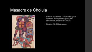 Masacre de Cholula
•

El 12 de octubre de 1519, Cortés y sus
hombres, acompañados por 3,000
tlaxcaltecas, entraron a Cholula.

•

Murieron 30,000 personas.

 