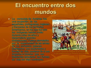 El encuentro entre dos mundosEl cuadro representa la llegada de los españoles a lo que posteriormente se conocería como AméricaLa   conquista de  América  fue  una ocupación  de  los  españoles, portugueses, ingleses y franceses de los territorios americanos, en los que los que  los  indígenas habían vivido durante miles de años y desarrollado grandes civilizaciones. Fueron derrotados  por  la  superioridad de las armas  de  los  europeos, quienes doblegaron  sus costumbres y formas de vida, pusieron fin a sus imperios e hicieron  que  sus  habitantes adoptaran  las  formas de  vida del viejo continente.