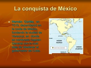 La conquista de MéxicoHernán  Cortés,  en  1519, desembarcó en la costa de México, fundando la ciudad de  Veracruz, en  donde  es nombrado Capitán General con lo cual deja de obedecer al gobernador de Cuba.Ruta de Cortés a México.