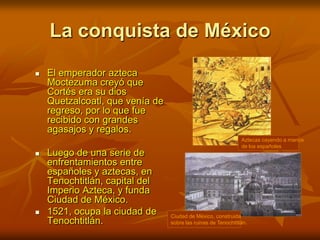 La conquista de MéxicoAztecas cayendo a manos de los españolesCiudad de México, construida sobre las ruinas de Tenochtitlán.El emperador azteca Moctezuma creyó que Cortés era su dios Quetzalcoatl, que venía de regreso, por lo que fue recibido con grandes agasajos y regalos.Luego de una serie de enfrentamientos entre españoles y aztecas, en Tenochtitlán, capital del Imperio Azteca, y funda Ciudad de México.1521, ocupa la ciudad de Tenochtitlán.