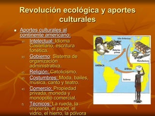 Aportes culturales al continente americano:Intelectual: Idioma Castellano, escritura fonética.Gobierno: Sistema de organización administrativa.Religión: Catolicismo.Costumbres: Moda, bailes, música, canto y teatro.Comercio: Propiedad privada, moneda y monopolio comercial.Técnicos: La rueda, la imprenta, el papel, el vidrio, el hierro, la pólvora y el arado, entre otros. Revolución ecológica y aportes culturales