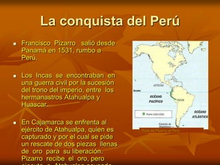 La conquista del PerúRuta de Pizarro al PerúFrancisco  Pizarro   salió desde Panamá en 1531, rumbo a Perú. Los  Incas  se  encontraban  en  una guerra civil por la sucesión del trono del imperio, entre  los  hermanastros Atahualpa y Huascar. En Cajamarca se enfrenta al ejército de Atahualpa, quien es capturado y por el cual se pide un rescate de dos piezas  llenas  de  oro  para  su liberación. Pizarro  recibe  el  oro, pero ejecuta  a  Atahualpa acusado de conspiración.