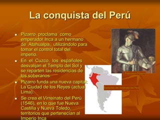La conquista del PerúFrancisco PizarroPizarro  proclama  como emperador Inca a un hermano de  Atahualpa,  utilizándolo para tomar el control total del imperio.En  el  Cuzco,  los  españoles desvalijan el Templo del Sol y se reparten las residencias de los soberanos.Pizarro funda una nueva capital: La Ciudad de los Reyes (actual Lima).Se crea el Virreinato del Perú (1546), en lo que fue Nueva Castilla y Nueva Toledo, territorios que pertenecían al Imperio IncaTerritorios del Virreinato del Perú