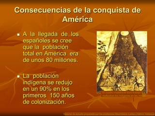 Consecuencias de la conquista de AméricaEl cuadro muestra el duro trabajo que realizaban los indígenas en las minas.A  la  llegada  de  los españoles se cree que la  población  total en América  era  de unos 80 millones. La  población  indígena se redujo en un 90% en los  primeros  150 años de colonización.Material de estudio preparado por los profesores Maximiliano Ledea y Melvin Velásquez