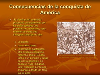 Consecuencias de la conquista de AméricaLa imagen representa el trabajo forzado y duro que los españoles obligaban a realizar a los indígenas.Su disminución se habría producido principalmente por las enfermedades que portaban los españoles, pero también es cierto que influyeron además de ello:La guerra.Los malos tratos.Los trabajos agotadores: Mita (trabajo obligatorio, realizado para el Estado Inca en un principio y luego para los españoles, en donde el runa (indígena Inca) trabajaba por turnos semanales desde los 18 a los 50 años)
