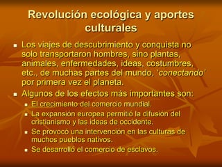 Revolución ecológica y aportes culturalesLos viajes de descubrimiento y conquista no solo transportaron hombres, sino plantas, animales, enfermedades, ideas, costumbres, etc., de muchas partes del mundo, ‘conectando’ por primera vez el planeta. Algunos de los efectos más importantes son:El crecimiento del comercio mundial.La expansión europea permitió la difusión del cristianismo y las ideas de occidente.Se provocó una intervención en las culturas de muchos pueblos nativos.Se desarrolló el comercio de esclavos.