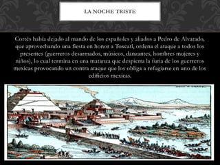 Cortés había dejado al mando de los españoles y aliados a Pedro de Alvarado,
que aprovechando una fiesta en honor a Toxcatl, ordena el ataque a todos los
presentes (guerreros desarmados, músicos, danzantes, hombres mujeres y
niños), lo cual termina en una matanza que despierta la furia de los guerreros
mexicas provocando un contra ataque que los obliga a refugiarse en uno de los
edificios mexicas.
LA NOCHE TRISTE
 