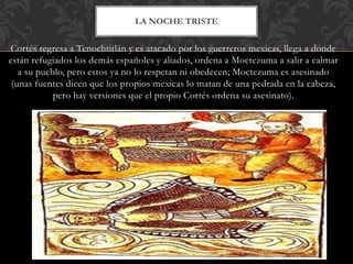 Cortés regresa a Tenochtitlán y es atacado por los guerreros mexicas, llega a donde
están refugiados los demás españoles y aliados, ordena a Moctezuma a salir a calmar
a su pueblo, pero estos ya no lo respetan ni obedecen; Moctezuma es asesinado
(unas fuentes dicen que los propios mexicas lo matan de una pedrada en la cabeza,
pero hay versiones que el propio Cortés ordena su asesinato).
LA NOCHE TRISTE
 