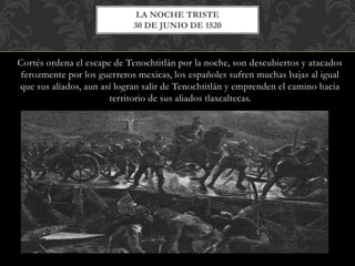 Cortés ordena el escape de Tenochtitlán por la noche, son descubiertos y atacados
ferozmente por los guerreros mexicas, los españoles sufren muchas bajas al igual
que sus aliados, aun así logran salir de Tenochtitlán y emprenden el camino hacia
territorio de sus aliados tlaxcaltecas.
LA NOCHE TRISTE
30 DE JUNIO DE 1520
 