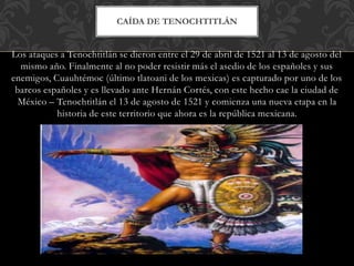 Los ataques a Tenochtitlán se dieron entre el 29 de abril de 1521 al 13 de agosto del
mismo año. Finalmente al no poder resistir más el asedio de los españoles y sus
enemigos, Cuauhtémoc (último tlatoani de los mexicas) es capturado por uno de los
barcos españoles y es llevado ante Hernán Cortés, con este hecho cae la ciudad de
México – Tenochtitlán el 13 de agosto de 1521 y comienza una nueva etapa en la
historia de este territorio que ahora es la república mexicana.
CAÍDA DE TENOCHTITLÁN
 