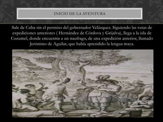 Sale de Cuba sin el permiso del gobernador Velázquez. Siguiendo las rutas de
expediciones anteriores ( Hernández de Córdova y Grijalva), llega a la isla de
Cozumel, donde encuentra a un naufrago, de una expedición anterior, llamado
Jerónimo de Aguilar, que había aprendido la lengua maya.
INICIO DE LA AVENTURA
 