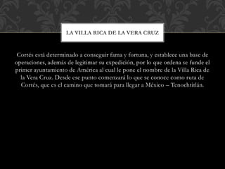 Cortés está determinado a conseguir fama y fortuna, y establece una base de
operaciones, además de legitimar su expedición, por lo que ordena se funde el
primer ayuntamiento de América al cual le pone el nombre de la Villa Rica de
la Vera Cruz. Desde ese punto comenzará lo que se conoce como ruta de
Cortés, que es el camino que tomará para llegar a México – Tenochtitlán.
LA VILLA RICA DE LA VERA CRUZ
 