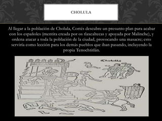 Al llegar a la población de Cholula, Cortés descubre un presunto plan para acabar
con los españoles (mentira creada por os tlaxcaltecas y apoyada por Malinche), y
ordena atacar a toda la población de la ciudad, provocando una masacre; esto
serviría como lección para los demás pueblos que iban pasando, incluyendo la
propia Tenochtitlán.
CHOLULA
 
