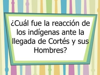 ¿Cuál fue la reacción de 
los indígenas ante la 
llegada de Cortés y sus 
Hombres? 
 