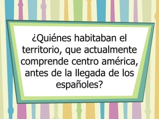 ¿Quiénes habitaban el 
territorio, que actualmente 
comprende centro américa, 
antes de la llegada de los 
españoles? 
 