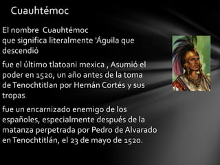 El nombre Cuauhtémoc
que significa literalmente 'Águila que
descendió
fue el último tlatoani mexica , Asumió el
poder en 1520, un año antes de la toma
de Tenochtitlan por Hernán Cortés y sus
tropas.
fue un encarnizado enemigo de los
españoles, especialmente después de la
matanza perpetrada por Pedro de Alvarado
enTenochtitlán, el 23 de mayo de 1520.
Cuauhtémoc
 