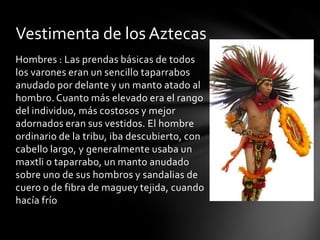 Hombres : Las prendas básicas de todos
los varones eran un sencillo taparrabos
anudado por delante y un manto atado al
hombro. Cuanto más elevado era el rango
del individuo, más costosos y mejor
adornados eran sus vestidos. El hombre
ordinario de la tribu, iba descubierto, con
cabello largo, y generalmente usaba un
maxtli o taparrabo, un manto anudado
sobre uno de sus hombros y sandalias de
cuero o de fibra de maguey tejida, cuando
hacía frío
Vestimenta de los Aztecas
 