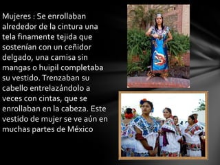 Mujeres : Se enrollaban
alrededor de la cintura una
tela finamente tejida que
sostenían con un ceñidor
delgado, una camisa sin
mangas o huipil completaba
su vestido. Trenzaban su
cabello entrelazándolo a
veces con cintas, que se
enrollaban en la cabeza. Este
vestido de mujer se ve aún en
muchas partes de México
 