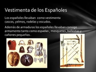 Los españoles llevaban como vestimenta
cascos, yelmos, rodelas y escudos.
Además de armaduras los españoles llevaban consigo
armamento tanto como espadas , mosquetes ,ballestas y
cañones pequeños .
Vestimenta de los Españoles
 