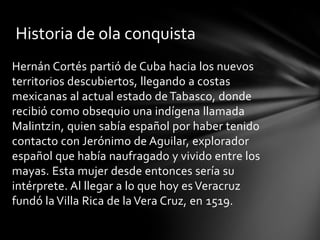 Hernán Cortés partió de Cuba hacia los nuevos
territorios descubiertos, llegando a costas
mexicanas al actual estado de Tabasco, donde
recibió como obsequio una indígena llamada
Malintzin, quien sabía español por haber tenido
contacto con Jerónimo de Aguilar, explorador
español que había naufragado y vivido entre los
mayas. Esta mujer desde entonces sería su
intérprete. Al llegar a lo que hoy es Veracruz
fundó la Villa Rica de la Vera Cruz, en 1519.
Historia de ola conquista
 