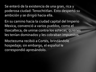 Se enteró de la existencia de una gran, rica y
poderosa ciudad: Tenochtitlan. Esto despertó su
ambición y se dirigió hacia ella.
En su camino hacia la ciudad capital del Imperio
Mexica, convenció a varios pueblos, como el
tlaxcalteca, de unirse contra los aztecas, quienes
les tenían dominados y les cobraban impuestos.
Moctezuma recibió a Cortés, brindándole
hospedaje; sin embargo, el español le
correspondió apresándolo.
 