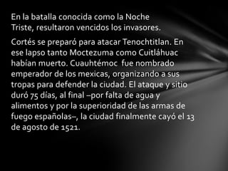 En la batalla conocida como la Noche
Triste, resultaron vencidos los invasores.
Cortés se preparó para atacar Tenochtitlan. En
ese lapso tanto Moctezuma como Cuitláhuac
habían muerto. Cuauhtémoc fue nombrado
emperador de los mexicas, organizando a sus
tropas para defender la ciudad. El ataque y sitio
duró 75 días, al final –por falta de agua y
alimentos y por la superioridad de las armas de
fuego españolas–, la ciudad finalmente cayó el 13
de agosto de 1521.
 