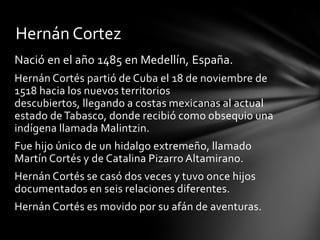 Nació en el año 1485 en Medellín, España.
Hernán Cortés partió de Cuba el 18 de noviembre de
1518 hacia los nuevos territorios
descubiertos, llegando a costas mexicanas al actual
estado deTabasco, donde recibió como obsequio una
indígena llamada Malintzin.
Fue hijo único de un hidalgo extremeño, llamado
Martín Cortés y de Catalina Pizarro Altamirano.
Hernán Cortés se casó dos veces y tuvo once hijos
documentados en seis relaciones diferentes.
Hernán Cortés es movido por su afán de aventuras.
Hernán Cortez
 