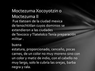 Fue tlatoani de la ciudad mexica
de tenochtitlan cuyos dominios se
extendieron a las ciudades
deTexcoco y Tlatelolco Tenía preparación
militar .
buena
estatura, proporcionado, cenceño, pocas
carnes, de un color no muy moreno sino con
un color y matiz de indio, con el cabello no
muy largo, solo le cubría las orejas, barba
negra y rala.
Moctezuma Xocoyotzin o
Moctezuma II
 