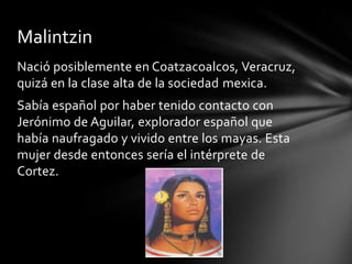 Nació posiblemente en Coatzacoalcos, Veracruz,
quizá en la clase alta de la sociedad mexica.
Sabía español por haber tenido contacto con
Jerónimo de Aguilar, explorador español que
había naufragado y vivido entre los mayas. Esta
mujer desde entonces sería el intérprete de
Cortez.
Malintzin
 