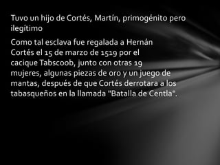 Tuvo un hijo de Cortés, Martín, primogénito pero
ilegítimo
Como tal esclava fue regalada a Hernán
Cortés el 15 de marzo de 1519 por el
cacique Tabscoob, junto con otras 19
mujeres, algunas piezas de oro y un juego de
mantas, después de que Cortés derrotara a los
tabasqueños en la llamada "Batalla de Centla".
 
