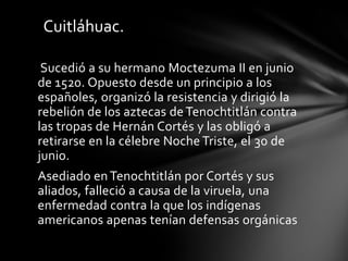 Sucedió a su hermano Moctezuma II en junio
de 1520. Opuesto desde un principio a los
españoles, organizó la resistencia y dirigió la
rebelión de los aztecas de Tenochtitlán contra
las tropas de Hernán Cortés y las obligó a
retirarse en la célebre Noche Triste, el 30 de
junio.
Asediado en Tenochtitlán por Cortés y sus
aliados, falleció a causa de la viruela, una
enfermedad contra la que los indígenas
americanos apenas tenían defensas orgánicas
Cuitláhuac.
 