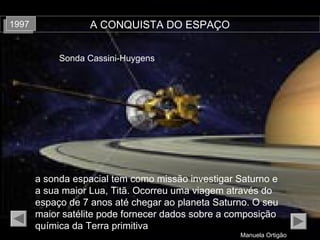 Manuela Ortigão
A CONQUISTA DO ESPAÇO19971997
a sonda espacial tem como missão investigar Saturno e
a sua maior Lua, Titã. Ocorreu uma viagem através do
espaço de 7 anos até chegar ao planeta Saturno. O seu
maior satélite pode fornecer dados sobre a composição
química da Terra primitiva
Sonda Cassini-Huygens
 