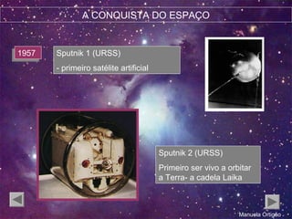 A CONQUISTA DO ESPAÇO
19571957 Sputnik 1 (URSS)
- primeiro satélite artificial
Sputnik 2 (URSS)
Primeiro ser vivo a orbitar
a Terra- a cadela Laika
Manuela Ortigão
 